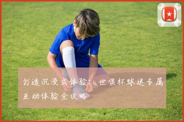 打造沉浸式体验：世俱杯球迷专属互动体验全攻略