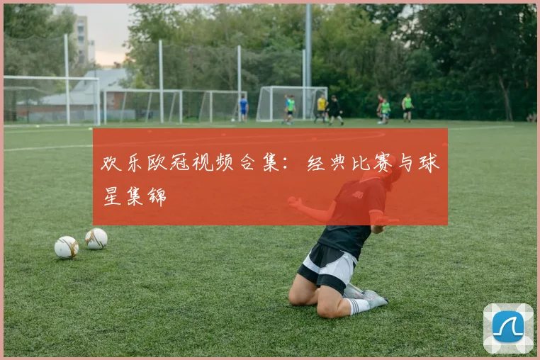 欢乐欧冠视频合集：经典比赛与球星集锦