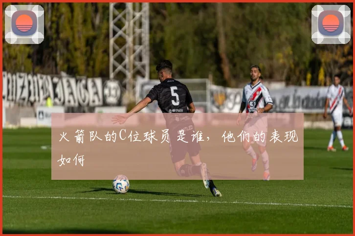 火箭队的C位球员是谁，他们的表现如何