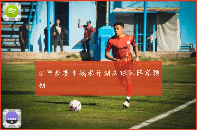 法甲新赛季战术计划及球队阵容预测